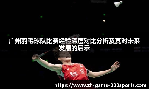 广州羽毛球队比赛经验深度对比分析及其对未来发展的启示